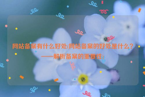 网站备案有什么好处(网站备案的好处是什么？——解析备案的重要性)